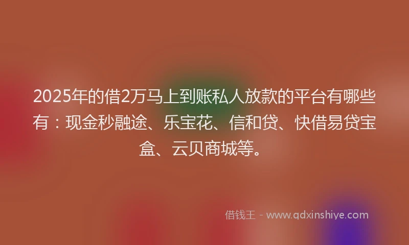 2025年的借2万马上到账私人放款的平台有哪些有：现金秒融途、乐宝花、信和贷、快借易贷宝盒、云贝商城等。
