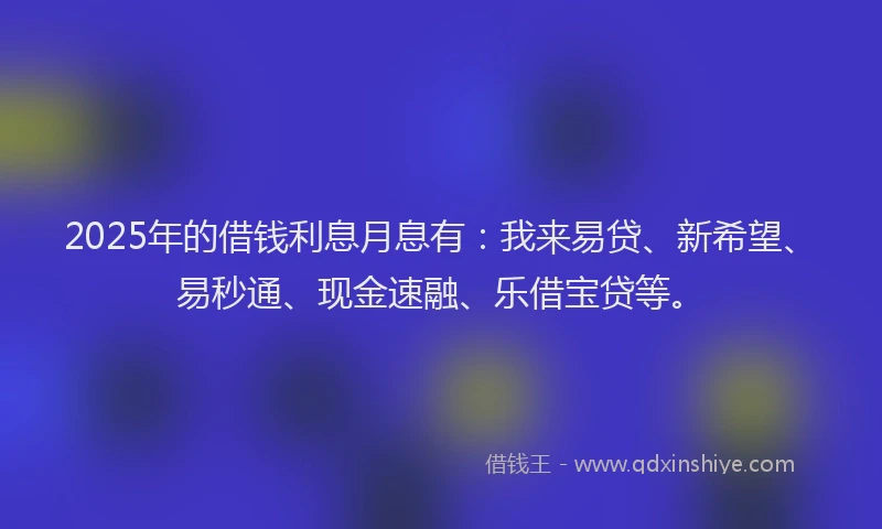 2025年的借钱利息月息有：我来易贷、新希望、易秒通、现金速融、乐借宝贷等。