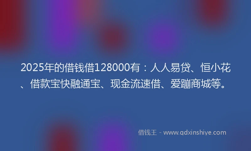 2025年的借钱借128000有：人人易贷、恒小花、借款宝快融通宝、现金流速借、爱蹦商城等。