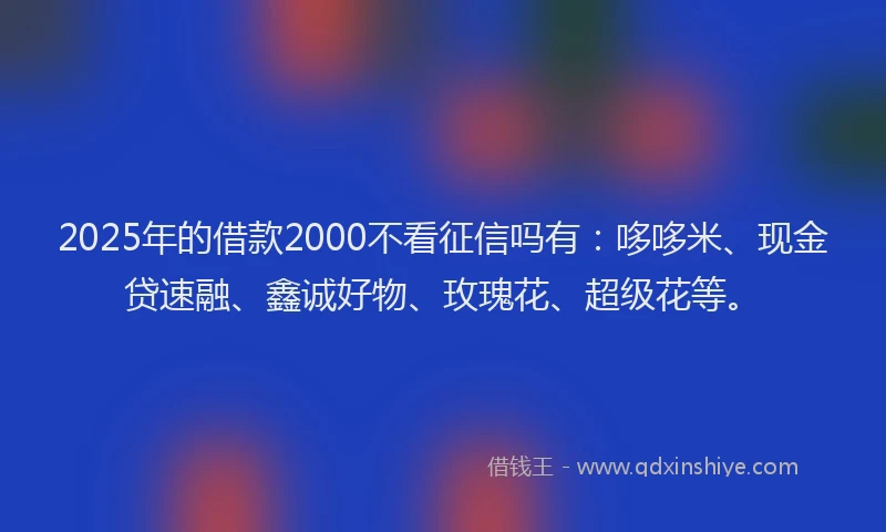 2025年的借款2000不看征信吗有：哆哆米、现金贷速融、鑫诚好物、玫瑰花、超级花等。