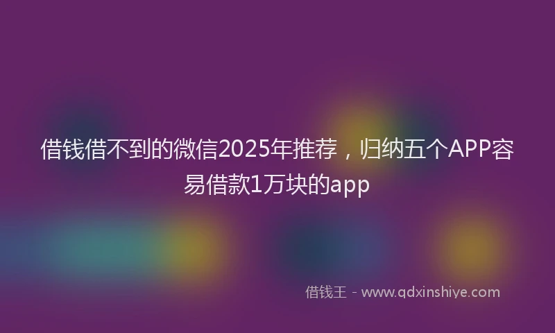 借钱借不到的微信2025年推荐，归纳五个APP容易借款1万块的app