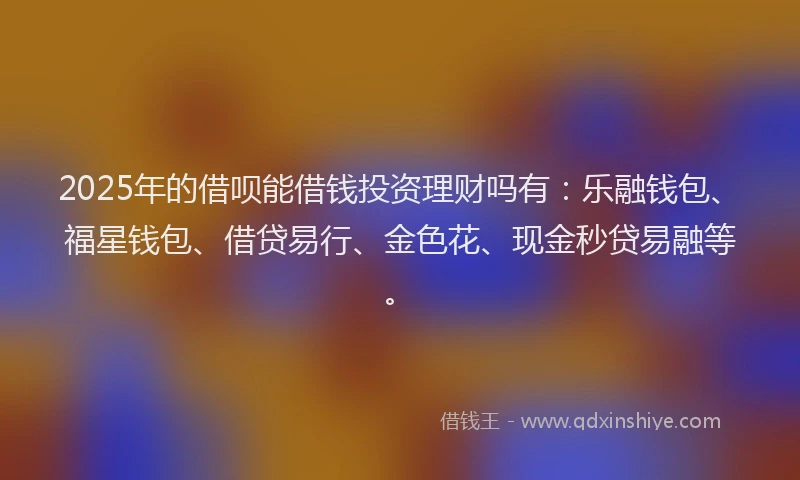 2025年的借呗能借钱投资理财吗有：乐融钱包、福星钱包、借贷易行、金色花、现金秒贷易融等。