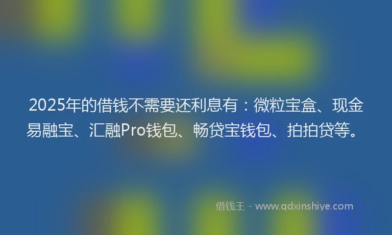 2025年的借钱不需要还利息有：微粒宝盒、现金易融宝、汇融Pro钱包、畅贷宝钱包、拍拍贷等。