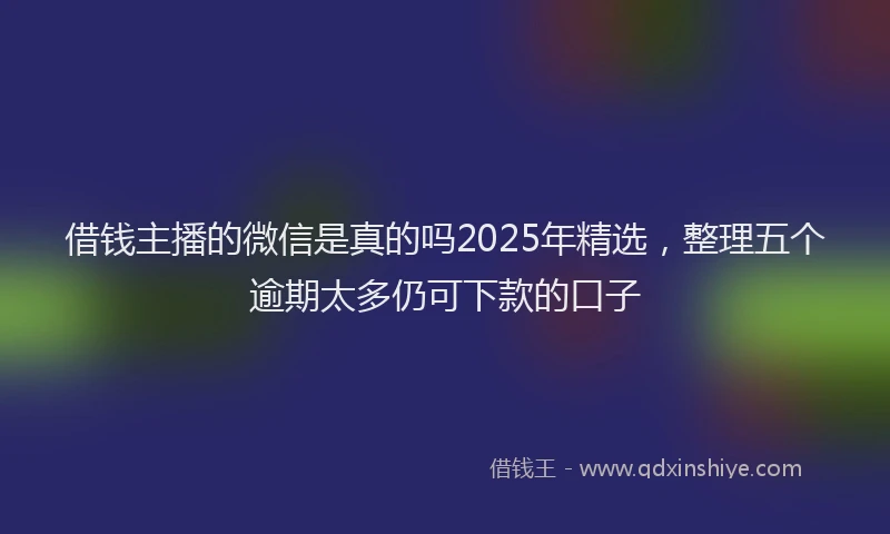 借钱主播的微信是真的吗2025年精选，整理五个逾期太多仍可下款的口子