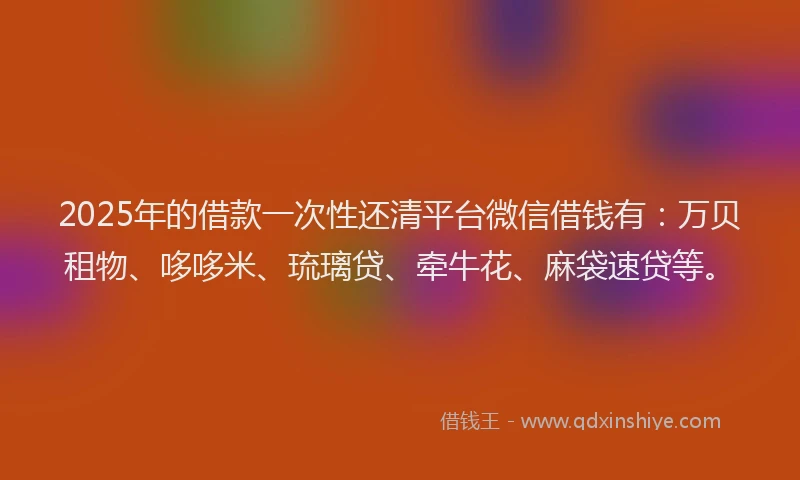 2025年的借款一次性还清平台微信借钱有：万贝租物、哆哆米、琉璃贷、牵牛花、麻袋速贷等。
