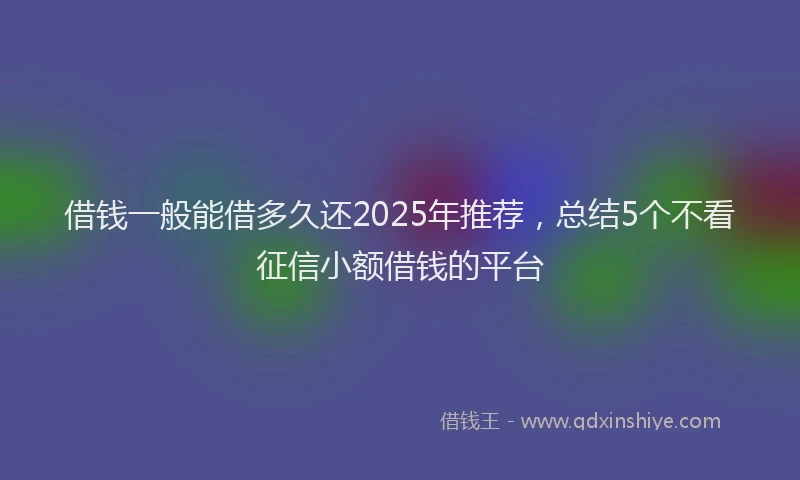 借钱一般能借多久还2025年推荐，总结5个不看征信小额借钱的平台