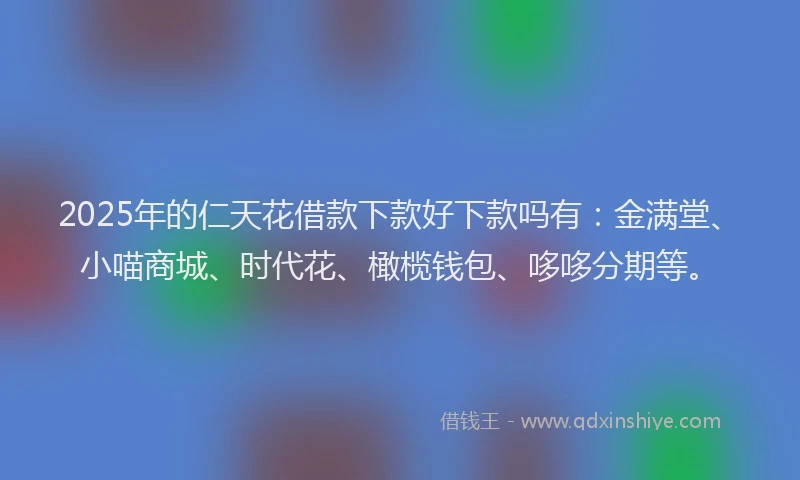2025年的仁天花借款下款好下款吗有：金满堂、小喵商城、时代花、橄榄钱包、哆哆分期等。