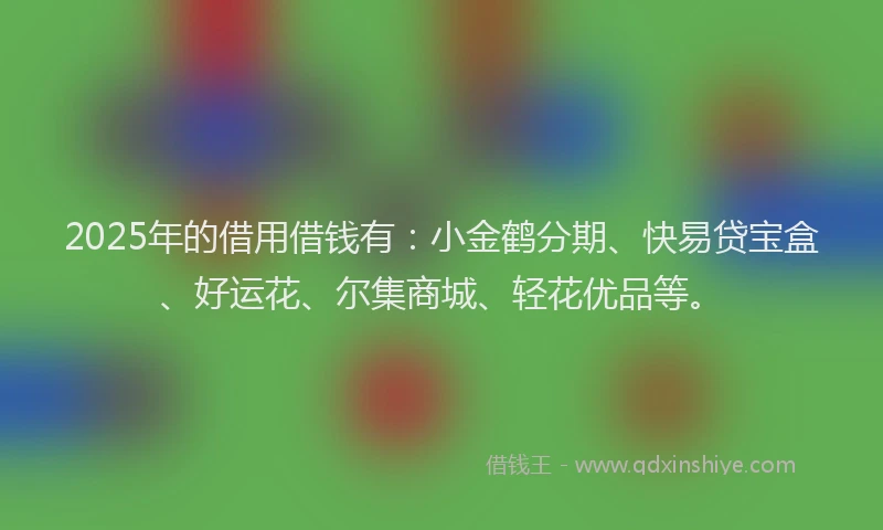 2025年的借用借钱有：小金鹤分期、快易贷宝盒、好运花、尔集商城、轻花优品等。