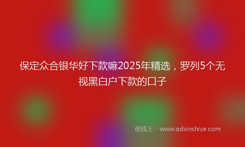 保定众合银华好下款嘛2025年精选，罗列5个无视黑白户下款的口子