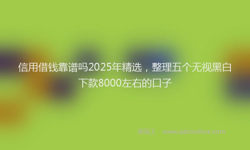 信用借钱靠谱吗2025年精选，整理五个无视黑白下款8000左右的口子