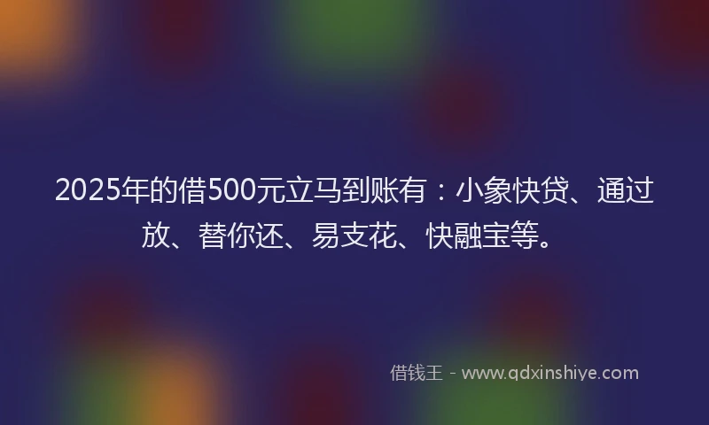 2025年的借500元立马到账有：小象快贷、通过放、替你还、易支花、快融宝等。