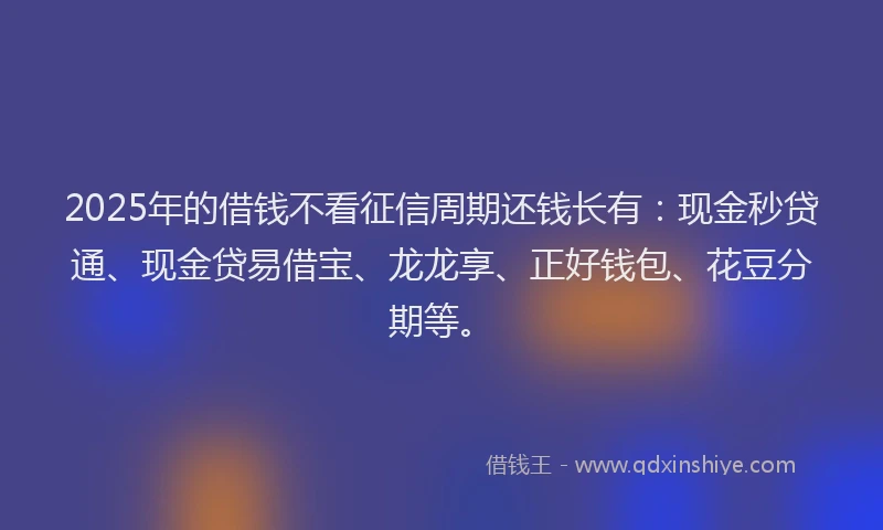 2025年的借钱不看征信周期还钱长有：现金秒贷通、现金贷易借宝、龙龙享、正好钱包、花豆分期等。