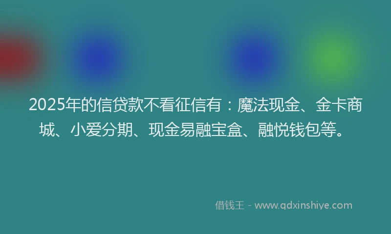 2025年的信贷款不看征信有：魔法现金、金卡商城、小爱分期、现金易融宝盒、融悦钱包等。