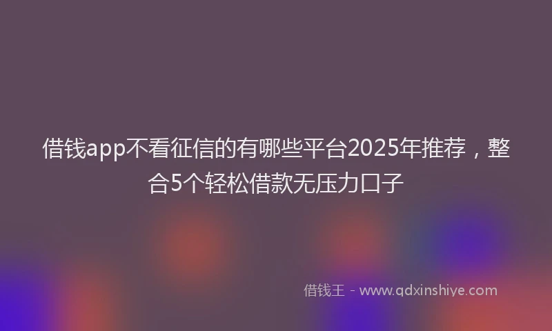 借钱app不看征信的有哪些平台2025年推荐，整合5个轻松借款无压力口子