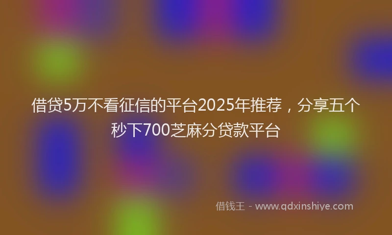 借贷5万不看征信的平台2025年推荐，分享五个秒下700芝麻分贷款平台