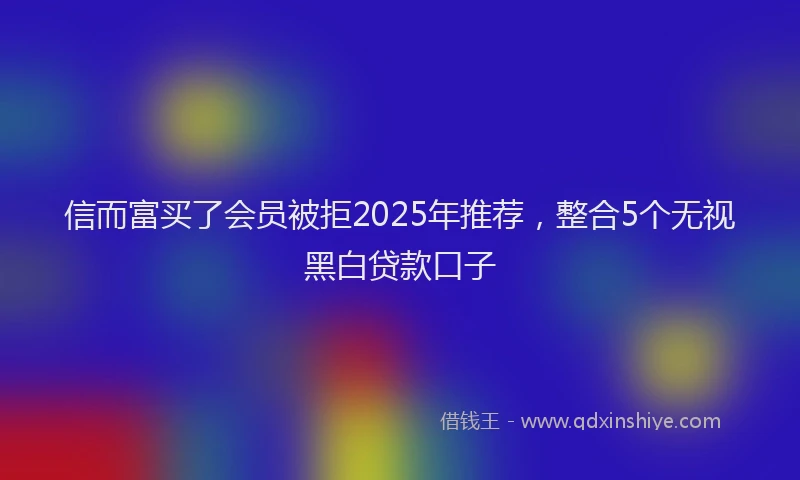 信而富买了会员被拒2025年推荐，整合5个无视黑白贷款口子