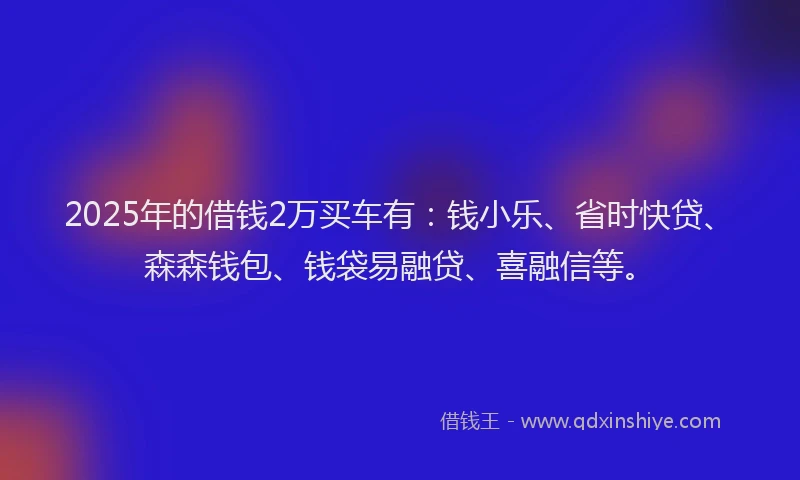 2025年的借钱2万买车有：钱小乐、省时快贷、森森钱包、钱袋易融贷、喜融信等。