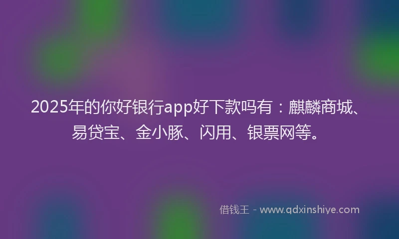 2025年的你好银行app好下款吗有：麒麟商城、易贷宝、金小豚、闪用、银票网等。
