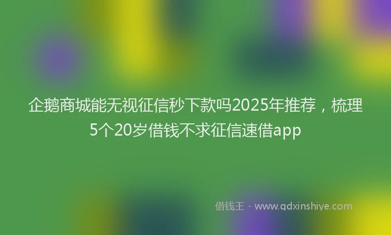 企鹅商城能无视征信秒下款吗2025年推荐，梳理5个20岁借钱不求征信速借app
