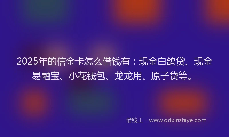 2025年的信金卡怎么借钱有：现金白鸽贷、现金易融宝、小花钱包、龙龙用、原子贷等。