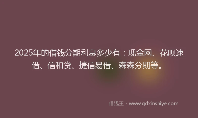 2025年的借钱分期利息多少有：现金网、花呗速借、信和贷、捷信易借、森森分期等。