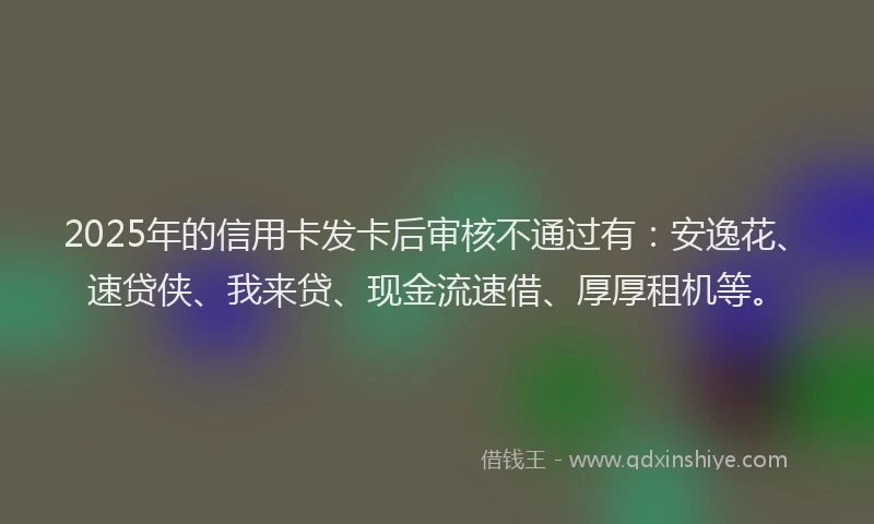 2025年的信用卡发卡后审核不通过有：安逸花、速贷侠、我来贷、现金流速借、厚厚租机等。