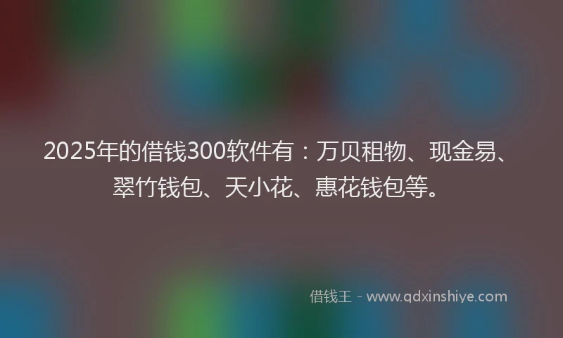 2025年的借钱300软件有：万贝租物、现金易、翠竹钱包、天小花、惠花钱包等。