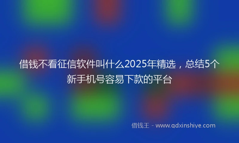 借钱不看征信软件叫什么2025年精选，总结5个新手机号容易下款的平台