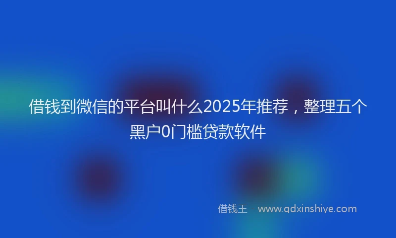 借钱到微信的平台叫什么2025年推荐，整理五个黑户0门槛贷款软件