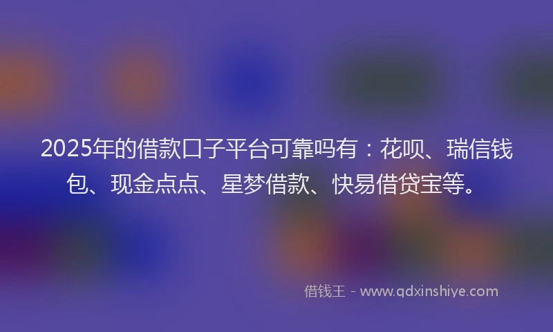 2025年的借款口子平台可靠吗有：花呗、瑞信钱包、现金点点、星梦借款、快易借贷宝等。