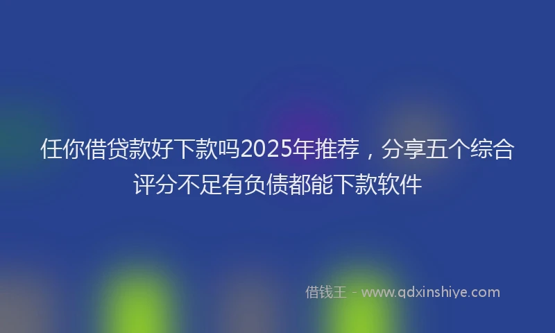 任你借贷款好下款吗2025年推荐，分享五个综合评分不足有负债都能下款软件