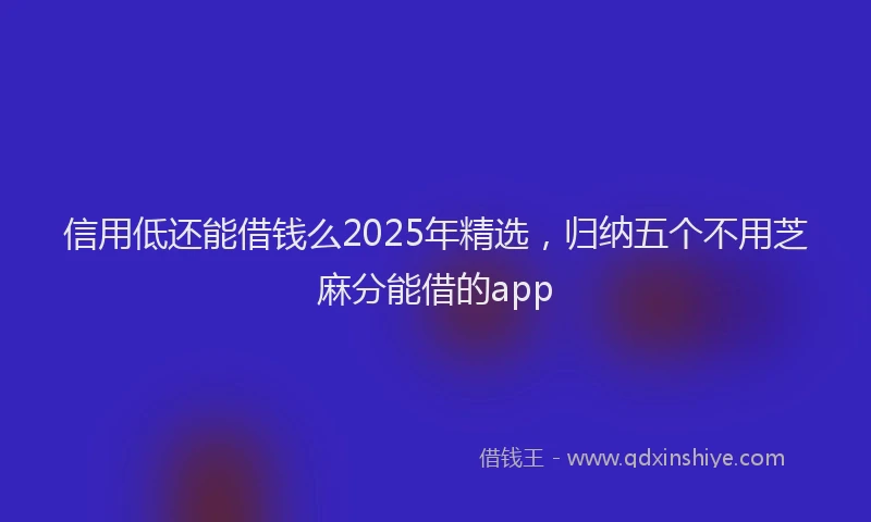 信用低还能借钱么2025年精选，归纳五个不用芝麻分能借的app