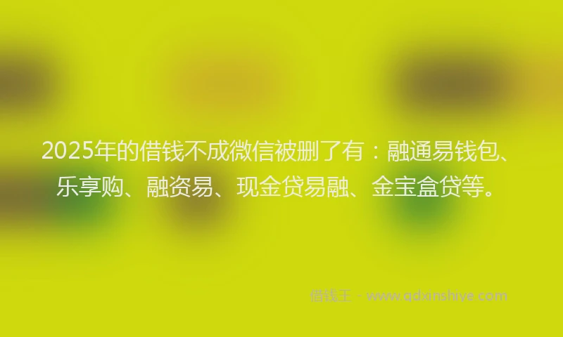 2025年的借钱不成微信被删了有：融通易钱包、乐享购、融资易、现金贷易融、金宝盒贷等。