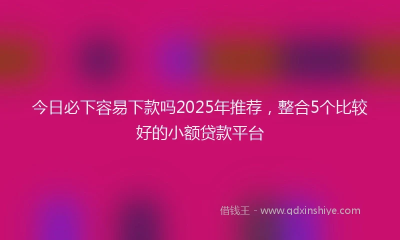 今日必下容易下款吗2025年推荐，整合5个比较好的小额贷款平台