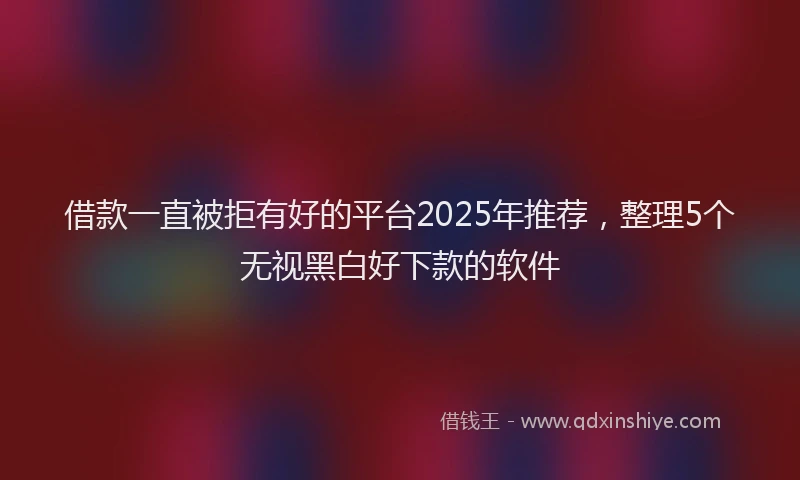 借款一直被拒有好的平台2025年推荐，整理5个无视黑白好下款的软件