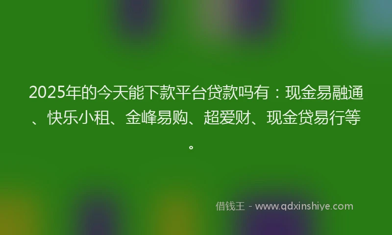2025年的今天能下款平台贷款吗有：现金易融通、快乐小租、金峰易购、超爱财、现金贷易行等。
