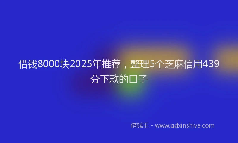 借钱8000块2025年推荐，整理5个芝麻信用439分下款的口子