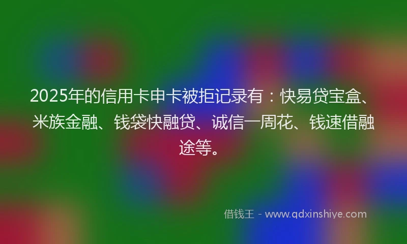 2025年的信用卡申卡被拒记录有：快易贷宝盒、米族金融、钱袋快融贷、诚信一周花、钱速借融途等。