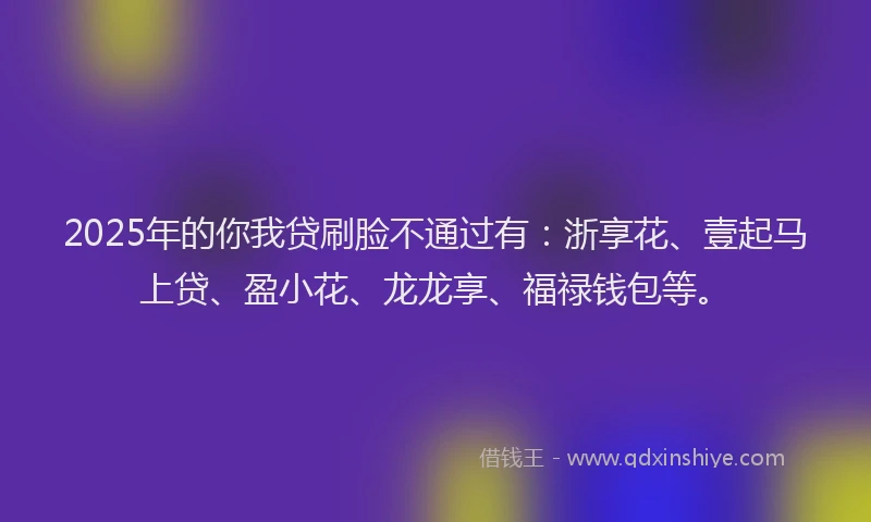 2025年的你我贷刷脸不通过有：浙享花、壹起马上贷、盈小花、龙龙享、福禄钱包等。
