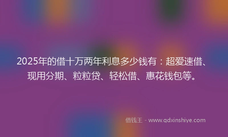 2025年的借十万两年利息多少钱有：超爱速借、现用分期、粒粒贷、轻松借、惠花钱包等。
