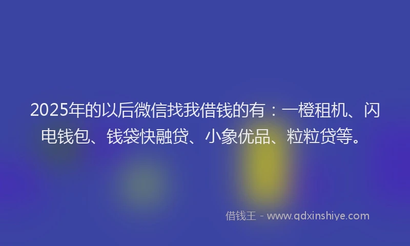 2025年的以后微信找我借钱的有：一橙租机、闪电钱包、钱袋快融贷、小象优品、粒粒贷等。