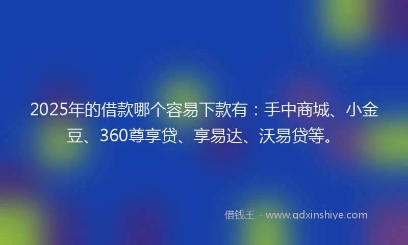 2025年的借款哪个容易下款有：手中商城、小金豆、360尊享贷、享易达、沃易贷等。