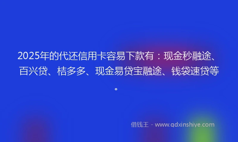 2025年的代还信用卡容易下款有：现金秒融途、百兴贷、桔多多、现金易贷宝融途、钱袋速贷等。