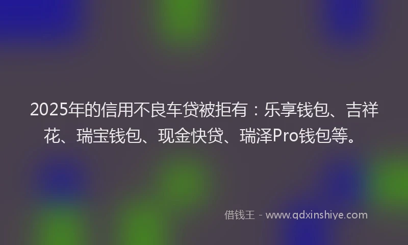 2025年的信用不良车贷被拒有：乐享钱包、吉祥花、瑞宝钱包、现金快贷、瑞泽Pro钱包等。