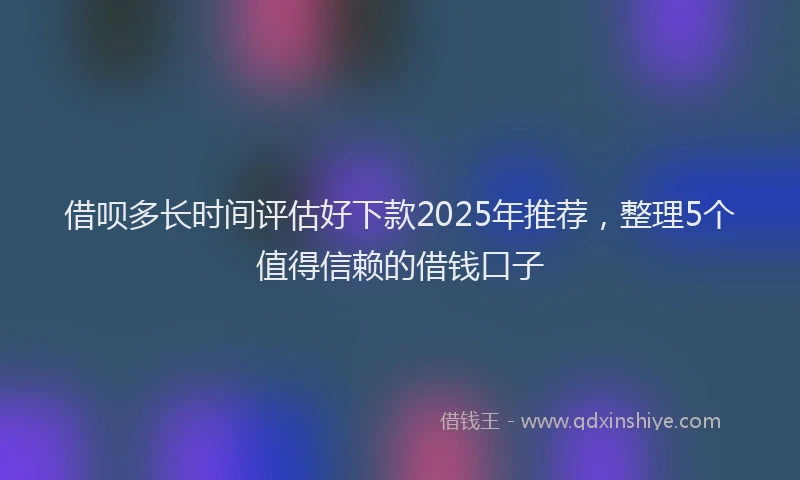 借呗多长时间评估好下款2025年推荐，整理5个值得信赖的借钱口子