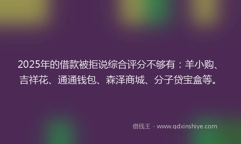 2025年的借款被拒说综合评分不够有：羊小购、吉祥花、通通钱包、森泽商城、分子贷宝盒等。