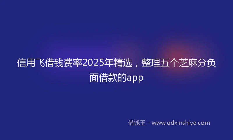信用飞借钱费率2025年精选，整理五个芝麻分负面借款的app
