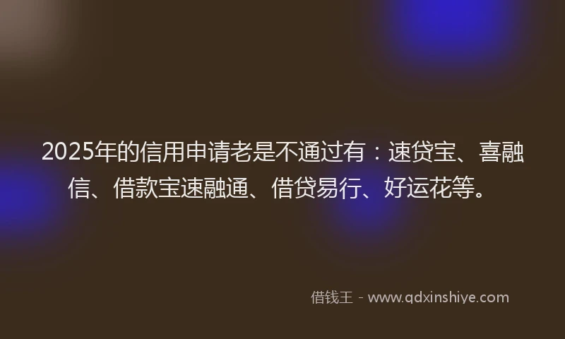 2025年的信用申请老是不通过有：速贷宝、喜融信、借款宝速融通、借贷易行、好运花等。
