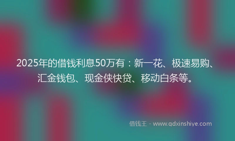 2025年的借钱利息50万有：新一花、极速易购、汇金钱包、现金侠快贷、移动白条等。