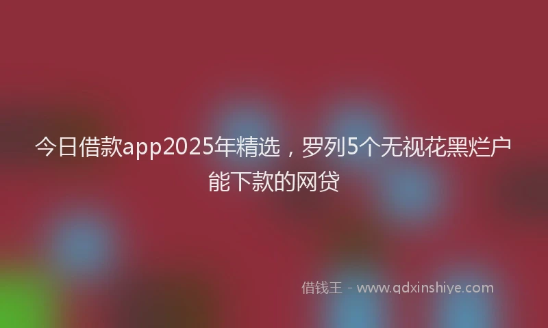今日借款app2025年精选，罗列5个无视花黑烂户能下款的网贷
